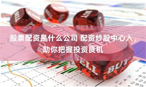 股票配资是什么公司 配资炒股中心入，助你把握投资良机