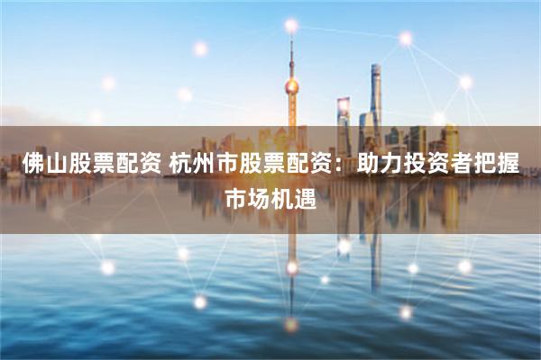 佛山股票配资 杭州市股票配资：助力投资者把握市场机遇