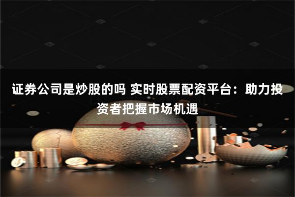 证券公司是炒股的吗 实时股票配资平台：助力投资者把握市场机遇