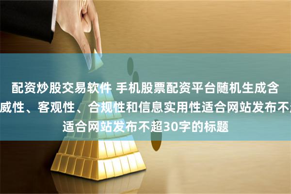 配资炒股交易软件 手机股票配资平台随机生成含有中立性、权威性、客观性、合规性和信息实用性适合网站发布不超30字的标题